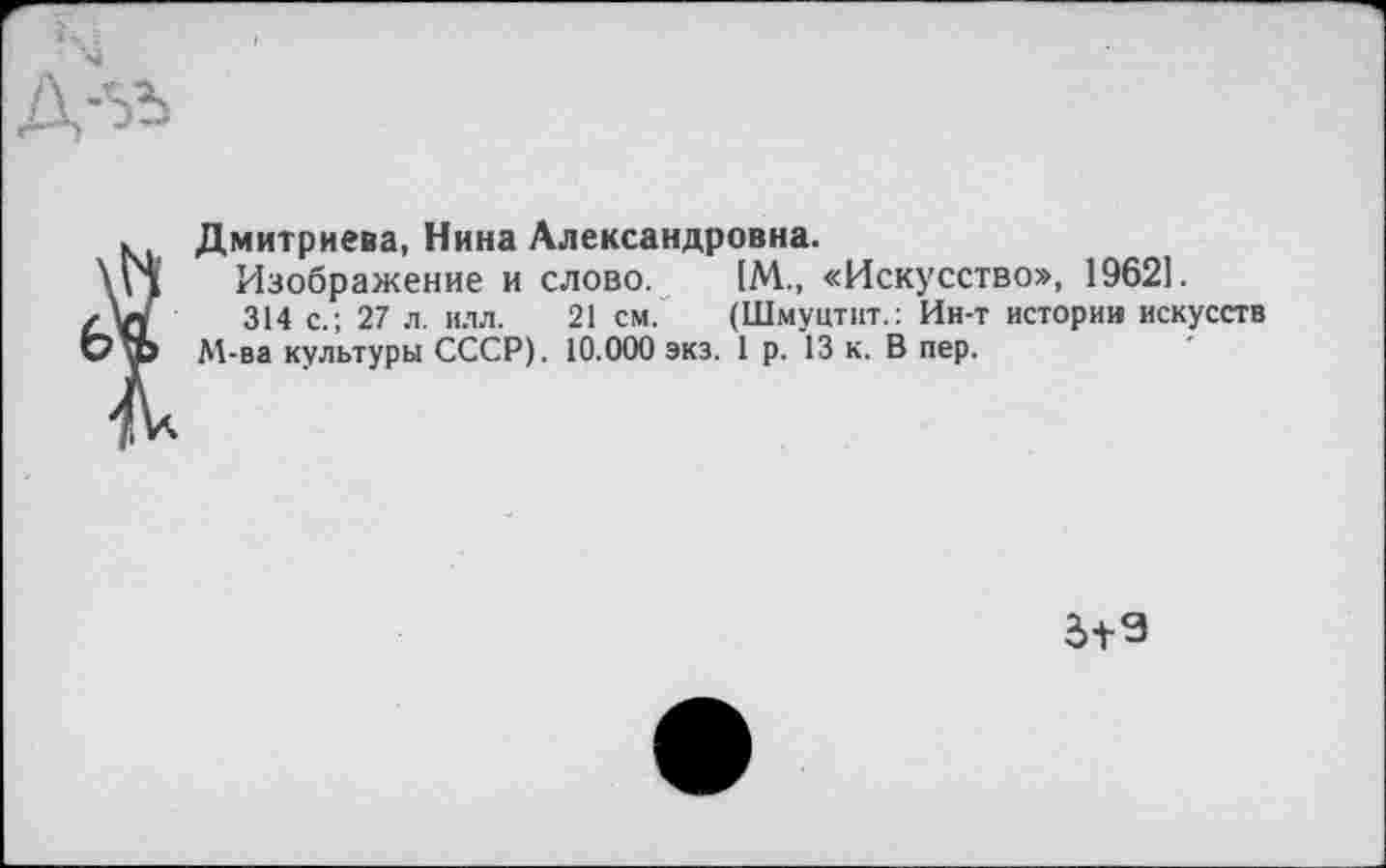 ﻿Дмитриева, Нина Александровна.
Изображение и слово. [М., «Искусство», 19621.
314 с.; 27 л. илл. 21 см. (Шмуцтпт.: Ин-т истории искусств М-ва культуры СССР). 10.000 экз. 1 р. 13 к. В пер.
д+9